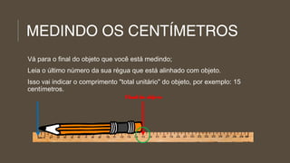 MEDINDO OS CENTÍMETROS
Vá para o final do objeto que você está medindo;
Leia o último número da sua régua que está alinhado com objeto.
Isso vai indicar o comprimento "total unitário" do objeto, por exemplo: 15
centímetros.
Final do objeto

 