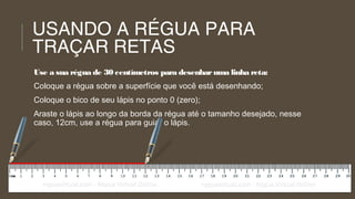 USANDO A RÉGUA PARA
TRAÇAR RETAS
Use a sua régua de 30 centímetros para desenhar uma linha reta:
Coloque a régua sobre a superfície que você está desenhando;
Coloque o bico de seu lápis no ponto 0 (zero);
Araste o lápis ao longo da borda da régua até o tamanho desejado, nesse
caso, 12cm, use a régua para guiar o lápis.

 