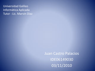 Universidad Galileo
Informática Aplicada
Tutor : Lic. Marvin Diaz
Juan Castro Palacios
IDE06149030
03/11/2010
 
