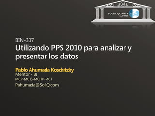 BIN-317
Utilizando PPS 2010 para analizar y
presentar los datos
Pablo Ahumada Koschitzky
Mentor - BI
MCP-MCTS-MCITP-MCT
Pahumada@SoliQ.com
 