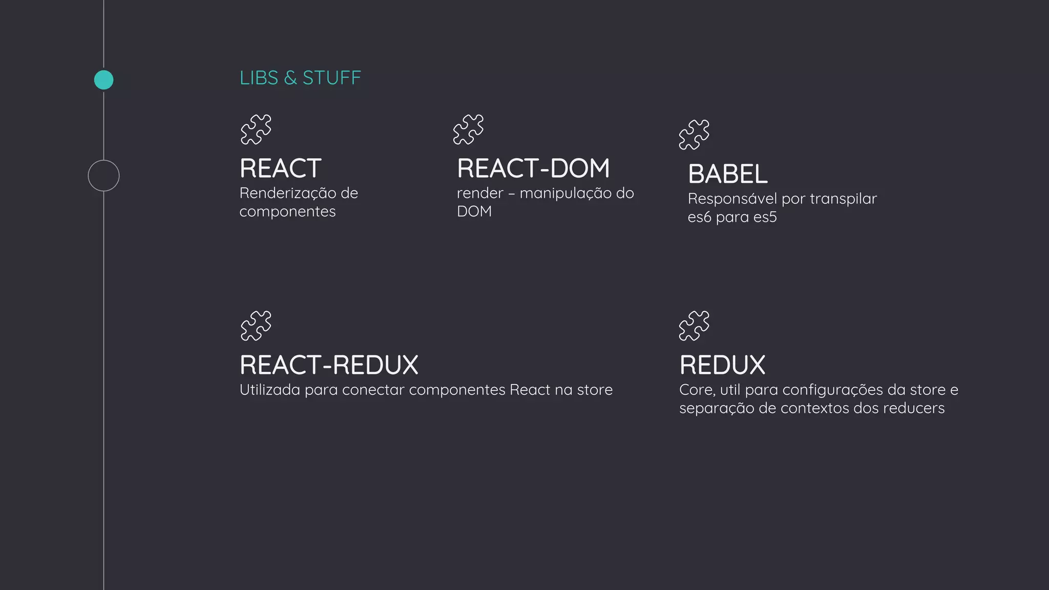 LIBS & STUFF
REACT
Renderização de
componentes
REACT-DOM
render – manipulação do
DOM
REDUX
Core, util para configurações da store e
separação de contextos dos reducers
REACT-REDUX
Utilizada para conectar componentes React na store
BABEL
Responsável por transpilar
es6 para es5
 