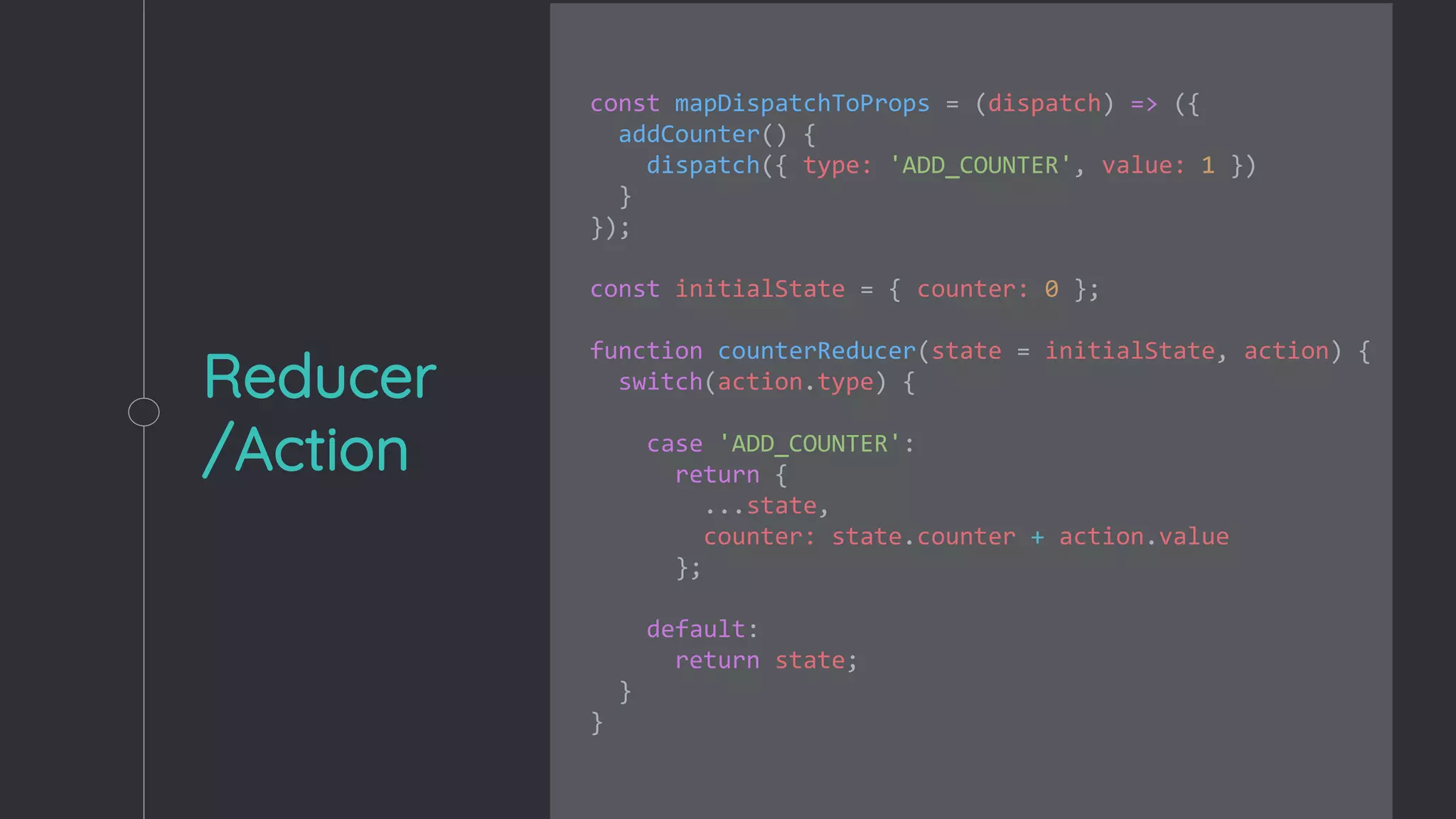 Reducer
/Action
const mapDispatchToProps = (dispatch) => ({
addCounter() {
dispatch({ type: 'ADD_COUNTER', value: 1 })
}
});
const initialState = { counter: 0 };
function counterReducer(state = initialState, action) {
switch(action.type) {
case 'ADD_COUNTER':
return {
...state,
counter: state.counter + action.value
};
default:
return state;
}
}
 