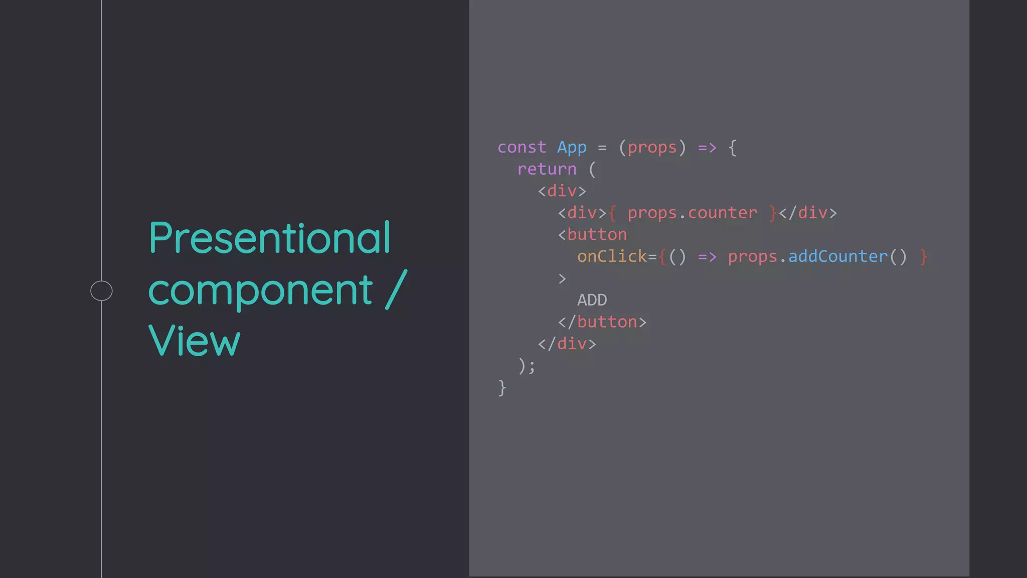 Presentional
component /
View
const App = (props) => {
return (
<div>
<div>{ props.counter }</div>
<button
onClick={() => props.addCounter() }
>
ADD
</button>
</div>
);
}
 
