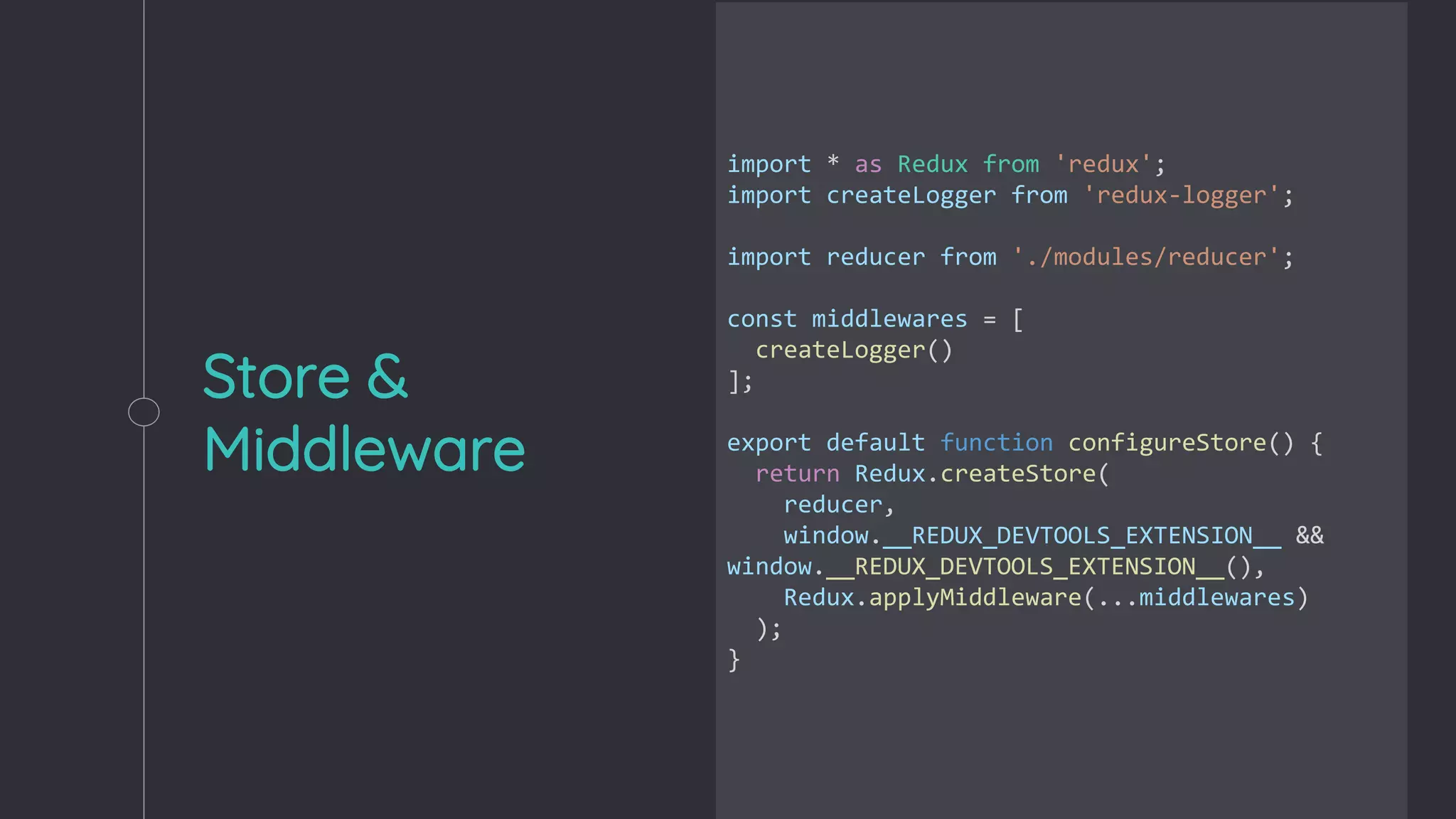 Store &
Middleware
import * as Redux from 'redux';
import createLogger from 'redux-logger';
import reducer from './modules/reducer';
const middlewares = [
createLogger()
];
export default function configureStore() {
return Redux.createStore(
reducer,
window.__REDUX_DEVTOOLS_EXTENSION__ &&
window.__REDUX_DEVTOOLS_EXTENSION__(),
Redux.applyMiddleware(...middlewares)
);
}
 