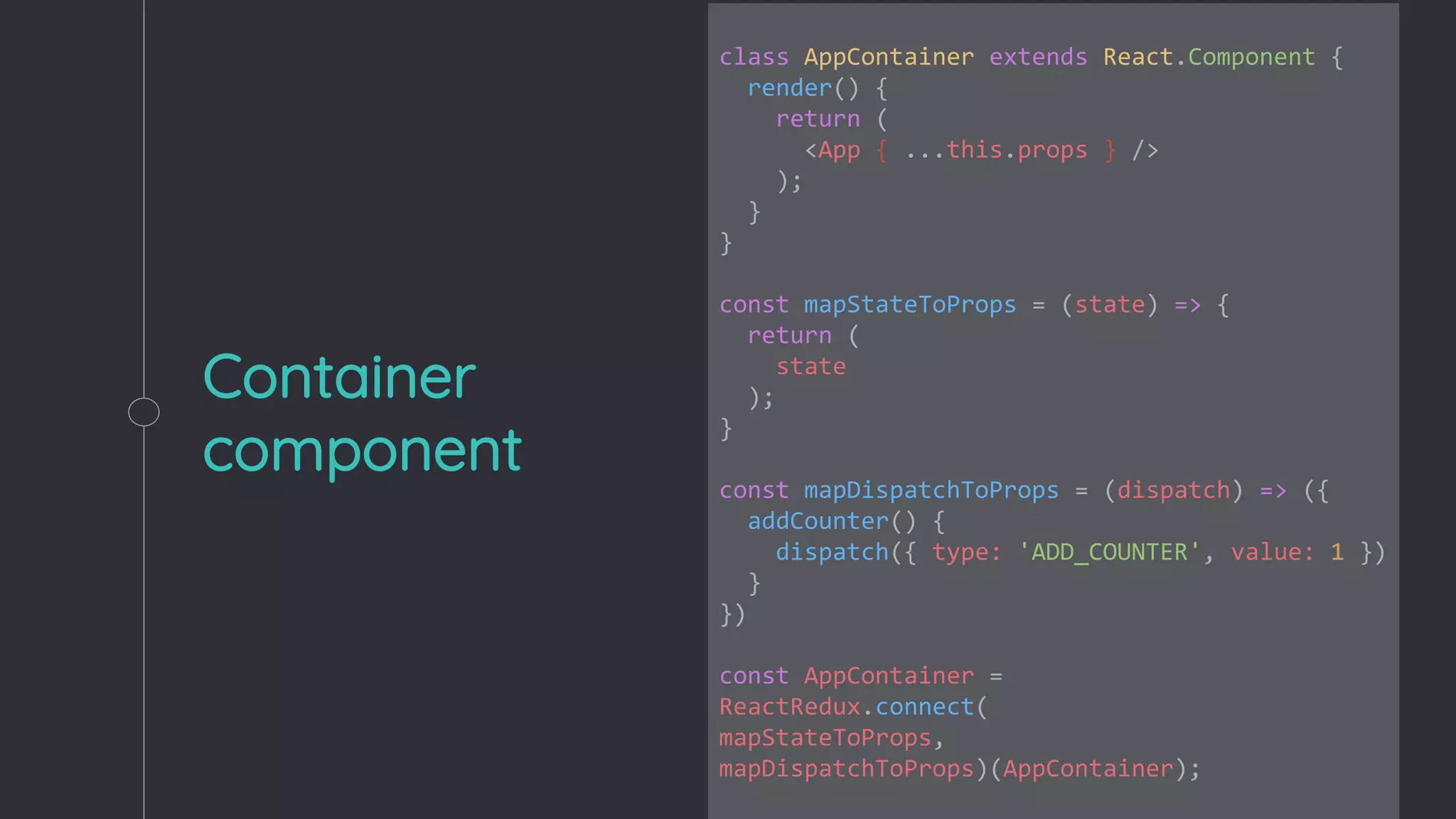 Container
component
class AppContainer extends React.Component {
render() {
return (
<App { ...this.props } />
);
}
}
const mapStateToProps = (state) => {
return (
state
);
}
const mapDispatchToProps = (dispatch) => ({
addCounter() {
dispatch({ type: 'ADD_COUNTER', value: 1 })
}
})
const AppContainer =
ReactRedux.connect(
mapStateToProps,
mapDispatchToProps)(AppContainer);
 