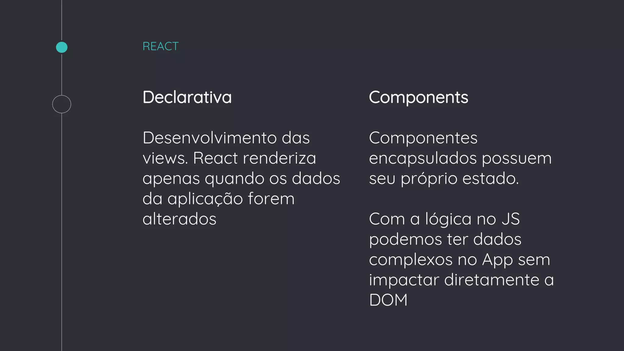 Declarativa
Desenvolvimento das
views. React renderiza
apenas quando os dados
da aplicação forem
alterados
REACT
Components
Componentes
encapsulados possuem
seu próprio estado.
Com a lógica no JS
podemos ter dados
complexos no App sem
impactar diretamente a
DOM
 