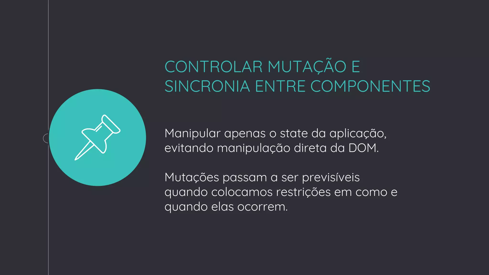CONTROLAR MUTAÇÃO E
SINCRONIA ENTRE COMPONENTES
Manipular apenas o state da aplicação,
evitando manipulação direta da DOM.
Mutações passam a ser previsíveis
quando colocamos restrições em como e
quando elas ocorrem.
 