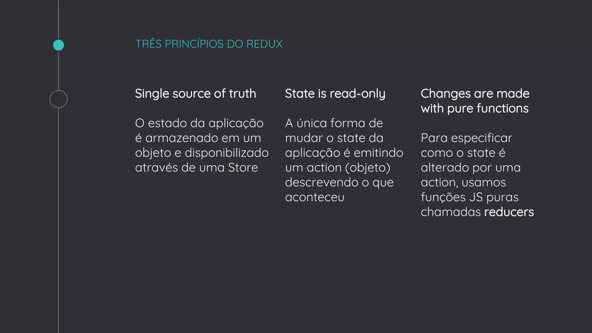 TRÊS PRINCÍPIOS DO REDUX
Single source of truth
O estado da aplicação
é armazenado em um
objeto e disponibilizado
através de uma Store
State is read-only
A única forma de
mudar o state da
aplicação é emitindo
um action (objeto)
descrevendo o que
aconteceu
Changes are made
with pure functions
Para especificar
como o state é
alterado por uma
action, usamos
funções JS puras
chamadas reducers
 