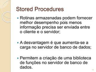 Stored Procedures 
 Rotinas armazenadas podem fornecer 
melhor desempenho pois menos 
informação precisa ser enviada entre 
o cliente e o servidor; 
 A desvantagem é que aumenta-se a 
carga no servidor de banco de dados; 
 Permitem a criação de uma biblioteca 
de funções no servidor de banco de 
dados. 
10 
 
