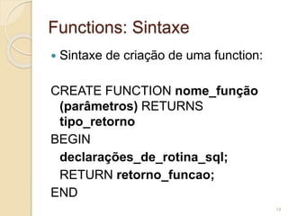 Functions: Sintaxe 
 Sintaxe de criação de uma function: 
CREATE FUNCTION nome_função 
(parâmetros) RETURNS 
tipo_retorno 
BEGIN 
declarações_de_rotina_sql; 
RETURN retorno_funcao; 
END 
14 
 