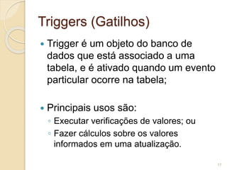 Triggers (Gatilhos) 
 Trigger é um objeto do banco de 
dados que está associado a uma 
tabela, e é ativado quando um evento 
particular ocorre na tabela; 
 Principais usos são: 
◦ Executar verificações de valores; ou 
◦ Fazer cálculos sobre os valores 
informados em uma atualização. 
17 
 