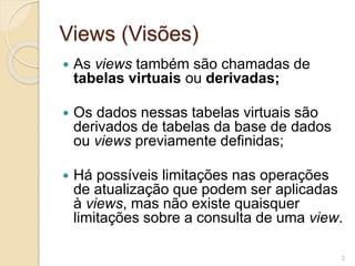 Views (Visões) 
 As views também são chamadas de 
tabelas virtuais ou derivadas; 
 Os dados nessas tabelas virtuais são 
derivados de tabelas da base de dados 
ou views previamente definidas; 
 Há possíveis limitações nas operações 
de atualização que podem ser aplicadas 
à views, mas não existe quaisquer 
limitações sobre a consulta de uma view. 
2 
 