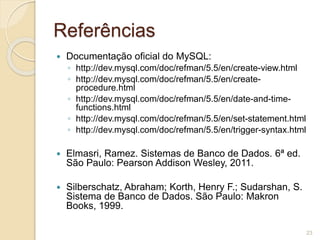 Referências 
 Documentação oficial do MySQL: 
◦ http://dev.mysql.com/doc/refman/5.5/en/create-view.html 
◦ http://dev.mysql.com/doc/refman/5.5/en/create-procedure. 
html 
◦ http://dev.mysql.com/doc/refman/5.5/en/date-and-time-functions. 
html 
◦ http://dev.mysql.com/doc/refman/5.5/en/set-statement.html 
◦ http://dev.mysql.com/doc/refman/5.5/en/trigger-syntax.html 
 Elmasri, Ramez. Sistemas de Banco de Dados. 6ª ed. 
São Paulo: Pearson Addison Wesley, 2011. 
 Silberschatz, Abraham; Korth, Henry F.; Sudarshan, S. 
Sistema de Banco de Dados. São Paulo: Makron 
Books, 1999. 
23 
