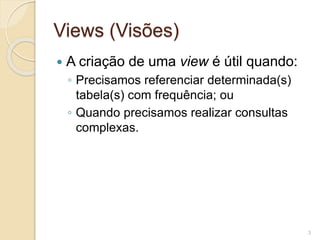 Views (Visões) 
 A criação de uma view é útil quando: 
◦ Precisamos referenciar determinada(s) 
tabela(s) com frequência; ou 
◦ Quando precisamos realizar consultas 
complexas. 
3 
 