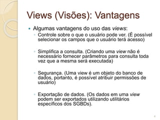 Views (Visões): Vantagens 
 Algumas vantagens do uso das views: 
◦ Controle sobre o que o usuário pode ver. (É possível 
selecionar os campos que o usuário terá acesso) 
◦ Simplifica a consulta. (Criando uma view não é 
necessário fornecer parâmetros para consulta toda 
vez que a mesma será executada) 
◦ Segurança. (Uma view é um objeto do banco de 
dados, portanto, é possível atribuir permissões de 
usuário) 
◦ Exportação de dados. (Os dados em uma view 
podem ser exportados utilizando utilitários 
específicos dos SGBDs). 
4 
 