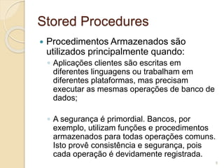 Stored Procedures 
 Procedimentos Armazenados são 
utilizados principalmente quando: 
◦ Aplicações clientes são escritas em 
diferentes linguagens ou trabalham em 
diferentes plataformas, mas precisam 
executar as mesmas operações de banco de 
dados; 
◦ A segurança é primordial. Bancos, por 
exemplo, utilizam funções e procedimentos 
armazenados para todas operações comuns. 
Isto provê consistência e segurança, pois 
cada operação é devidamente registrada. 
9 
 