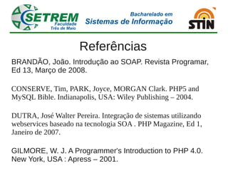 Referências
BRANDÃO, João. Introdução ao SOAP. Revista Programar,
Ed 13, Março de 2008.

CONSERVE, Tim, PARK, Joyce, MORGAN Clark. PHP5 and
MySQL Bible. Indianapolis, USA: Wiley Publishing – 2004.

DUTRA, José Walter Pereira. Integração de sistemas utilizando
webservices baseado na tecnologia SOA . PHP Magazine, Ed 1,
Janeiro de 2007.

GILMORE, W. J. A Programmer's Introduction to PHP 4.0.
New York, USA : Apress – 2001.
 
