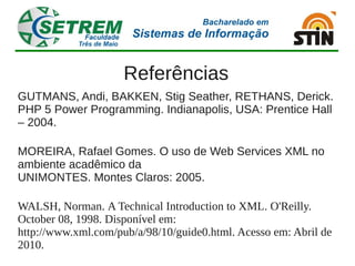 Referências
GUTMANS, Andi, BAKKEN, Stig Seather, RETHANS, Derick.
PHP 5 Power Programming. Indianapolis, USA: Prentice Hall
– 2004.

MOREIRA, Rafael Gomes. O uso de Web Services XML no
ambiente acadêmico da
UNIMONTES. Montes Claros: 2005.

WALSH, Norman. A Technical Introduction to XML. O'Reilly.
October 08, 1998. Disponível em:
http://www.xml.com/pub/a/98/10/guide0.html. Acesso em: Abril de
2010.
 