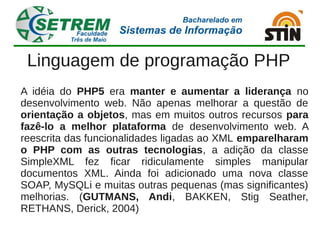 Linguagem de programação PHP
A idéia do PHP5 era manter e aumentar a liderança no
desenvolvimento web. Não apenas melhorar a questão de
orientação a objetos, mas em muitos outros recursos para
fazê-lo a melhor plataforma de desenvolvimento web. A
reescrita das funcionalidades ligadas ao XML emparelharam
o PHP com as outras tecnologias, a adição da classe
SimpleXML fez ficar ridiculamente simples manipular
documentos XML. Ainda foi adicionado uma nova classe
SOAP, MySQLi e muitas outras pequenas (mas significantes)
melhorias. (GUTMANS, Andi, BAKKEN, Stig Seather,
RETHANS, Derick, 2004)
 