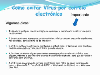 Algumas dicas:1.Não abra qualquer anexo, excepto se conhecer o remetente e estiver à espera desse anexo.2.Se receber uma mensagem de correio electrónico com um anexo de alguém que não conhece, deve eliminá-la de imediato.3.Utilize software antivírus e mantenha-o actualizado. O Windows LiveOneCare analisa anexos de correio electrónico quando os abre.4.Se tiver de enviar algum anexo numa mensagem de correio electrónico para alguém, informe o destinatário de que lhe enviará o ficheiro, para que este não o confunda com um vírus.5.Utilize um programa de correio electrónico com filtro de spam incorporado, como o Microsoft Office Outlook 2007, o Windows Live Hotmail ou o Windows LiveMail.Como evitar Vírus por correio electrónicoImportante