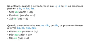 No entanto, quando o verbo termina em -r, -s ou -z, os pronomes
passam a lo, la, los, las.
• Fazê-las (fazer + as)
• Vende-lo (vendes + o)
• Trá-lo (traz + o)
Quando o verbo termina em -m, -ão, ou -õe, os pronomes tomam
a forma no, na, nos, nas.
• Amam-nos (amam + os)
• Dão-nas (dão + as)
• Põe-no (põe + o)
 