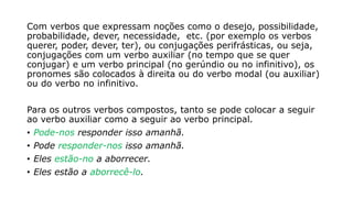 Com verbos que expressam noções como o desejo, possibilidade,
probabilidade, dever, necessidade, etc. (por exemplo os verbos
querer, poder, dever, ter), ou conjugações perifrásticas, ou seja,
conjugações com um verbo auxiliar (no tempo que se quer
conjugar) e um verbo principal (no gerúndio ou no infinitivo), os
pronomes são colocados à direita ou do verbo modal (ou auxiliar)
ou do verbo no infinitivo.
Para os outros verbos compostos, tanto se pode colocar a seguir
ao verbo auxiliar como a seguir ao verbo principal.
• Pode-nos responder isso amanhã.
• Pode responder-nos isso amanhã.
• Eles estão-no a aborrecer.
• Eles estão a aborrecê-lo.
 