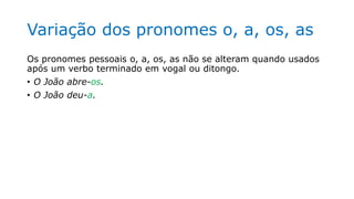 Variação dos pronomes o, a, os, as
Os pronomes pessoais o, a, os, as não se alteram quando usados
após um verbo terminado em vogal ou ditongo.
• O João abre-os.
• O João deu-a.
 