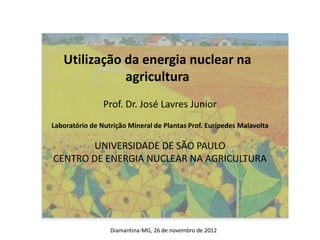 Utilização da energia nuclear na
agricultura
Prof. Dr. José Lavres Junior
Laboratório de Nutrição Mineral de Plantas Prof. Eurípedes Malavolta
UNIVERSIDADE DE SÃO PAULO
CENTRO DE ENERGIA NUCLEAR NA AGRICULTURA
Diamantina-MG, 26 de novembro de 2012
 
