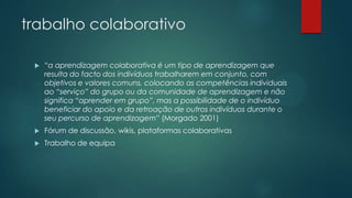trabalho colaborativo
 “a aprendizagem colaborativa é um tipo de aprendizagem que
resulta do facto dos indivíduos trabalharem em conjunto, com
objetivos e valores comuns, colocando as competências individuais
ao “serviço” do grupo ou da comunidade de aprendizagem e não
significa “aprender em grupo”, mas a possibilidade de o indivíduo
beneficiar do apoio e da retroação de outros indivíduos durante o
seu percurso de aprendizagem” (Morgado 2001)
 Fórum de discussão, wikis, plataformas colaborativas
 Trabalho de equipa
 