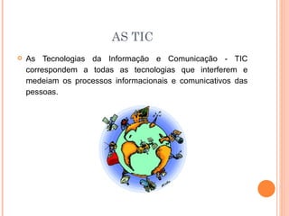 AS TIC
   As Tecnologias da Informação e Comunicação - TIC
    correspondem a todas as tecnologias que interferem e
    medeiam os processos informacionais e comunicativos das
    pessoas.
 