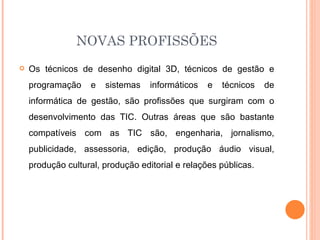 NOVAS PROFISSÕES
   Os técnicos de desenho digital 3D, técnicos de gestão e
    programação    e   sistemas    informáticos   e   técnicos   de
    informática de gestão, são profissões que surgiram com o
    desenvolvimento das TIC. Outras áreas que são bastante
    compatíveis com as TIC são, engenharia, jornalismo,
    publicidade, assessoria, edição, produção áudio visual,
    produção cultural, produção editorial e relações públicas.
 