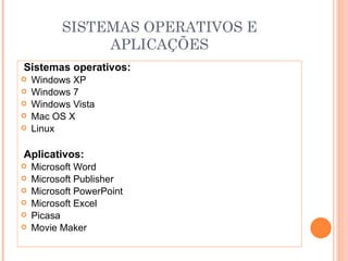 SISTEMAS OPERATIVOS E
               APLICAÇÕES
Sistemas operativos:
   Windows XP
   Windows 7
   Windows Vista
   Mac OS X
   Linux

Aplicativos:
   Microsoft Word
   Microsoft Publisher
   Microsoft PowerPoint
   Microsoft Excel
   Picasa
   Movie Maker
 