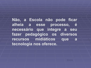 Não, a Escola não pode ficar alheia a esse processo, é necessário que integre a seu fazer pedagógico os diversos recursos midiáticos que a tecnologia nos oferece.  Ecore 