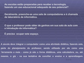 As escolas estão preparadas para receber a tecnologia, fazendo um uso educacional adequado de seu potencial? Geralmente, preenche-se uma sala de computadores e é chamada de laboratório de informática.  O que o professor pode obter de ganhos em sua sala de aula com a introdução da informática? É preciso  ocupar este espaço. A escola deve integrar o computador como uma atividade didática, fazendo este, parte do planejamento do professor, sendo utilizado por ele como uma  ferramenta a mais - como já são o livros didáticos, uma calculadora, ou, até mesmo, o giz - na sua tentativa de conciliar o ensino e a aprendizagem. Ecore 