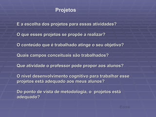     E a escolha dos projetos para essas atividades?  O que esses projetos se propõe a realizar?  O conteúdo que é trabalhado atinge o seu objetivo?  Quais campos conceituais são trabalhados? Que atividade o professor pode propor aos alunos?  O nível desenvolvimento cognitivo para trabalhar esse projetos está adequado aos meus alunos?  Do ponto de vista de metodologia, o  projetos está adequado? Projetos Ecore 