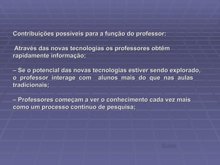 Contribuições possíveis para a função do professor:  Através das novas tecnologias os professores obtêm rapidamente informação; – Se o potencial das novas tecnologias estiver sendo explorado, o  professor  interage  com  alunos  mais  do  que  nas  aulas tradicionais; – Professores começam a ver o conhecimento cada vez mais como um processo contínuo de pesquisa; Ecore 