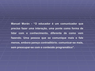 Manuel Morán - “O educador é um comunicador que precisa fazer uma interação, uma ponte como forma de lidar com o conhecimento, diferente de como vem fazendo. Uma pessoa que se comunique mais e fale menos, embora pareça contraditório; comunicar-se mais, sem preocupar-se com o conteúdo programático”. 