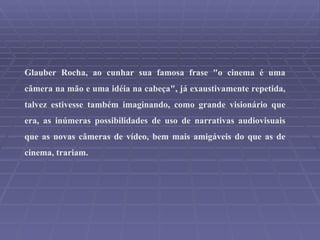 Glauber Rocha, ao cunhar sua famosa frase "o cinema é uma câmera na mão e uma idéia na cabeça", já exaustivamente repetida, talvez estivesse também imaginando, como grande visionário que era, as inúmeras possibilidades de uso de narrativas audiovisuais que as novas câmeras de vídeo, bem mais amigáveis do que as de cinema, trariam. 