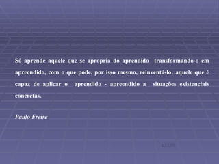 Só aprende aquele que se apropria do aprendido  transformando-o em apreendido, com o que pode, por isso mesmo, reinventá-lo; aquele que é capaz de aplicar o  aprendido - apreendido a  situações existenciais concretas. Paulo Freire Ecore 