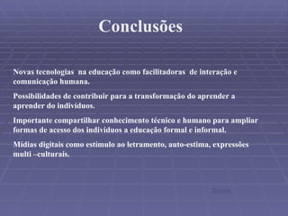 Conclusões Novas tecnologias  na educação como facilitadoras  de interação e comunicação humana. Possibilidades de contribuir para a transformação do aprender a aprender do indivíduos. Importante compartilhar conhecimento técnico e humano para ampliar formas de acesso dos indivíduos a educação formal e informal. Mídias digitais como estímulo ao letramento, auto-estima, expressões multi –culturais. Ecore 
