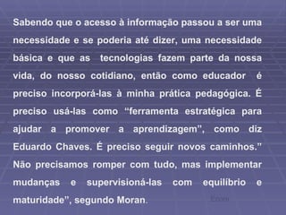 Sabendo que o acesso à informação passou a ser uma necessidade e se poderia até dizer, uma necessidade básica e que as  tecnologias fazem parte da nossa vida, do nosso cotidiano, então como educador  é preciso incorporá-las à minha prática pedagógica. É preciso usá-las como “ferramenta estratégica para ajudar a promover a aprendizagem”, como diz Eduardo Chaves. É preciso seguir novos caminhos.” Não precisamos romper com tudo, mas implementar mudanças e supervisioná-las com equilíbrio e maturidade”, segundo Moran .  Ecore 