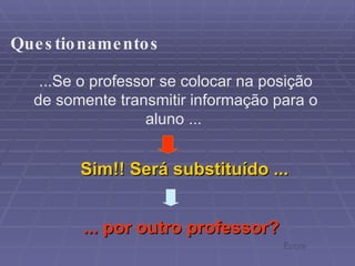 ...Se o professor se colocar na posição de somente transmitir informação para o aluno ...  Sim!! Será substituído ... ... por outro professor? Questionamentos Ecore 