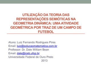 UTILIZAÇÃO DA TEORIA DAS
REPRESENTAÇÕES SEMIÓTICAS NA
GEOMETRIA DINÂMICA: UMA ATIVIDADE
GEOMÉTRICA POR TRAZ DE UM CAMPO DE
FUTEBOL
Aluno: Luiz Fernando Rodrigues Pires
Email: luiz@solucaomatematica.com.br
Professor: Dr. Dale William Bean
Email: dale@iceb.ufop.br
Universidade Federal de Ouro Preto
2013

 