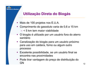Utilização Direta do Biogás
Mais de 100 projetos nos E.U.A.
Comprimento do gasoduto varia de 0,6 a 15 km
– < 5 km tem maior viabilidade
O biogás é utilizado por um usuário fora do aterro
sanitário
Canalização do biogás para um usuário próximo
para uso em caldera, forno ou algum outro
processo
Excelente possibilidade, se um usuário final se
encontra nas proximidades
Pode tirar vantagem do preço de distribuição do
GN

12

 