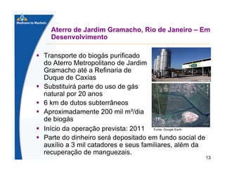 Aterro de Jardim Gramacho, Rio de Janeiro – Em
Desenvolvimento
Transporte do biogás purificado
do Aterro Metropolitano de Jardim
Gramacho até a Refinaria de
Duque de Caxias
Substituirá parte do uso de gás
natural por 20 anos
6 km de dutos subterrâneos
Aproximadamente 200 mil m³/dia
de biogás
Início da operação prevista: 2011 Fonte: Google Earth
Parte do dinheiro será depositado em fundo social de
auxílio a 3 mil catadores e seus familiares, além da
recuperação de manguezais.
13

 