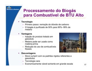 Processamento do Biogás
para Combustível de BTU Alto
Tecnologia
– Primero passo: remoção do dióxido de carbono
– O biogás é purificado de 50% para 90%- 99% de
metano
Vantagens
– Injeção do produto tratado em
gasoduto
– Metano pode ser usado como
matéria-prima
– Redução do uso de combustíveis
fósseis
Desvantagens
– Deve cumprir com os padrões rígidos referentes a
gasodutos
– Tecnologia cara
– Economicamente viável somente em grande escala

17

 