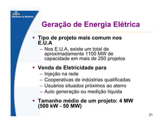 Geração de Energia Elétrica
Tipo de projeto mais comum nos
E.U.A
– Nos E.U.A, existe um total de
aproximadamente 1100 MW de
capacidade em mais de 250 projetos

Venda de Eletricidade para
–
–
–
–

Injeção na rede
Cooperativas de indústrias qualificadas
Usuários situados próximos ao aterro
Auto generação ou medição líquida

Tamanho médio de um projeto: 4 MW
(500 kW - 50 MW)
21

 