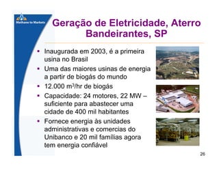 Geração de Eletricidade, Aterro
Bandeirantes, SP
Inaugurada em 2003, é a primeira
usina no Brasil
Uma das maiores usinas de energia
a partir de biogás do mundo
12.000 m3/hr de biogás
Capacidade: 24 motores, 22 MW –
suficiente para abastecer uma
cidade de 400 mil habitantes
Fornece energia às unidades
administrativas e comercias do
Unibanco e 20 mil famílias agora
tem energia confiável
26

 