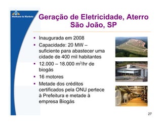 Geração de Eletricidade, Aterro
São João, SP
Inaugurada em 2008
Capacidade: 20 MW –
suficiente para abastecer uma
cidade de 400 mil habitantes
12.000 – 18.000 m3/hr de
biogás
16 motores
Metade dos créditos
certificados pela ONU pertece
à Prefeitura e metade à
empresa Biogás
27

 