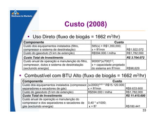 Custo (2008)
Uso Direto (fluxo de biogás = 1662 m3/hr)
Componente
Custo dos equipamentos instalados (filtro,
compressor e sistema de desidratação)
Custo do gasoduto (5 km de extenção)
Custo Total de Investimento
Custo anual de operação e manutenção do filtro,
compressor, dutos e sistema de desidratação
(excluindo energia)

Custo
585(x) + R$1,350,000;
x = ft3/min
R$594.000 / milha

R$1,922,072
R$1,782,000
R$ 3.704.072

90000*(x/700)0.2;
x = capacidade projetado
do sistema em ft3/min
R$98,629

Combustível com BTU Alto (fluxo de biogás = 1662 m3/hr)
Componente

Custo
(x/2000)0.63

Custo dos equipamentos instalados (compressor,
* R$15.120.000;
separadores e secadores de gás)
x = ft3/min
Custo do gasoduto (5 km de extenção)
R$594.000 / milha
Custo Total de Investimento
Custo anual de operação e manutenção do
compressor e dos separadores e secadores de 0,40 * x/1000;
gás (excluindo energia)
x = ft3

R$9.633.600
R$1,782,000
R$ 11.415.600

R$180.441

33

 